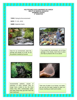 POLYTECHNIC STATE UNIVERSITY OF CARCHI
                              ABILITY OF MEDICAL SCIENCES
                                   INFIRMARY SCHOOL
                                       th
                                      6 SEMESTER


 TOPIC: Caring for the environment

 DATE: 17– 05 – 2012

 NAME: Alejandra Castro




Care for our environment, plant life,          If we protect the environment, not ot throw
animals and people is at risk, for all         garbage in the streets, trash throw in place
the pollution caused by humans.                and help to preserve life on our planet




environmental pollution, causes of
extinction of many animals, they no          Take care of water in our homes, not waste,
longer have a place to live, the rivers      we use only the water needed to clean our
where they drink contaminated water,         house, brushing our teeth and to bathe
and trees where they got their food has
been destroyed
 