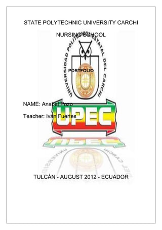 STATE POLYTECHNIC UNIVERSITY CARCHI

             NURSING SCHOOL




                 PORTFOLIO




NAME: Anabel Pozo

Teacher: Iván Fuertes




    TULCÁN - AUGUST 2012 - ECUADOR
 