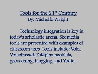 Tools for the 21st Century
         By: Michelle Wright

     Technology integration is key in
today’s scholastic arena. Six media
tools are presented with examples of
classroom uses. Tools include: Voki,
Voicethread, Foldplay booklets,
geocaching, blogging, and Yodio.
 