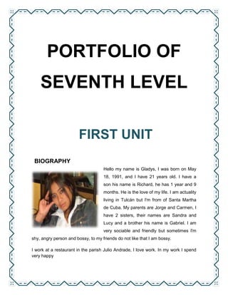 PORTFOLIO OF
    SEVENTH LEVEL

                       FIRST UNIT
 BIOGRAPHY
                                    Hello my name is Gladys, I was born on May
                                    18, 1991, and I have 21 years old. I have a
                                    son his name is Richard, he has 1 year and 9
                                    months. He is the love of my life. I am actuality
                                    living in Tulcán but I'm from of Santa Martha
                                    de Cuba. My parents are Jorge and Carmen, I
                                    have 2 sisters, their names are Sandra and
                                    Lucy and a brother his name is Gabriel. I am
                                    very sociable and friendly but sometimes I'm
shy, angry person and bossy, to my friends do not like that I am bossy.

I work at a restaurant in the parish Julio Andrade, I love work. In my work I spend
very happy
 