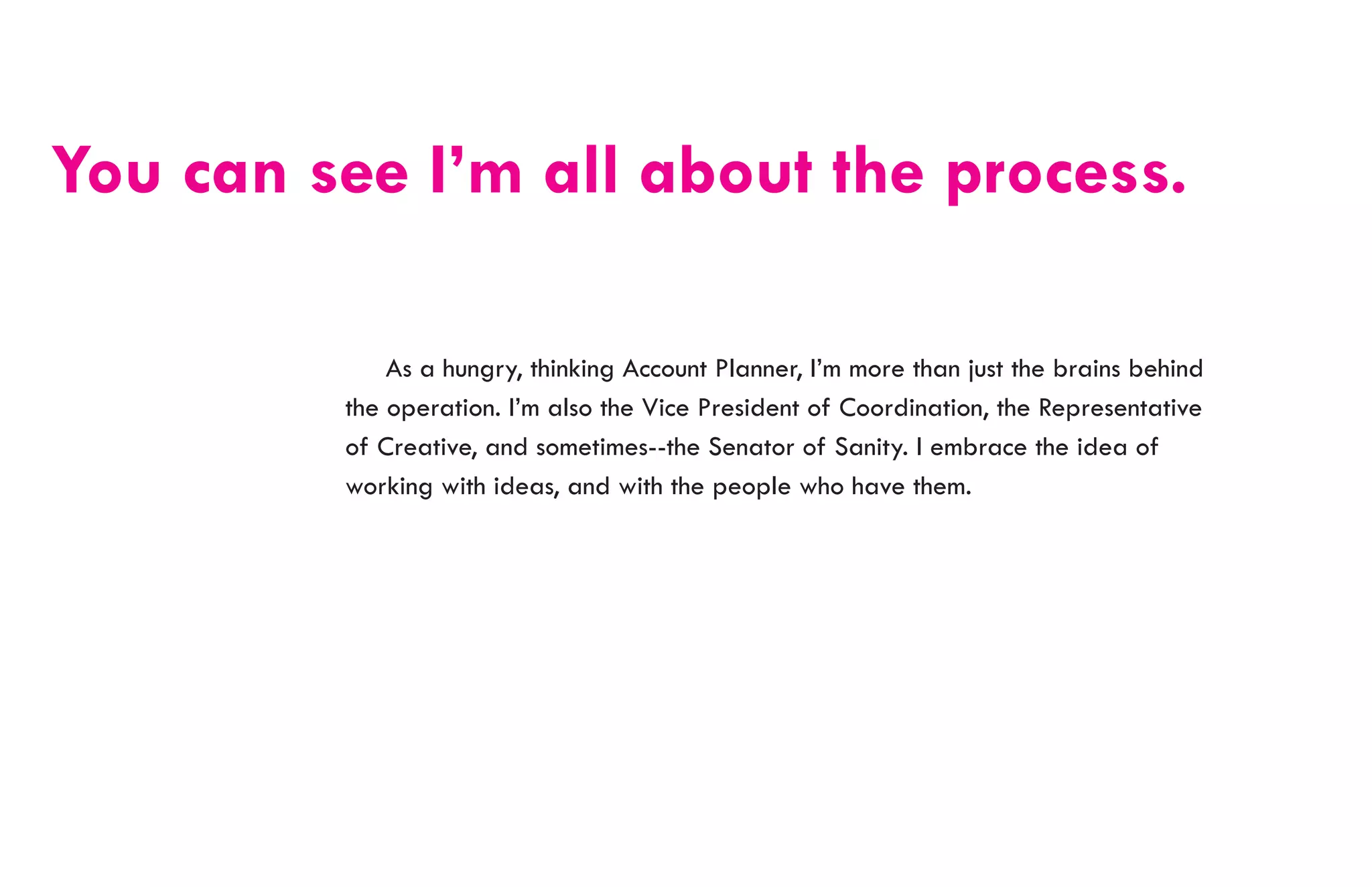 You can see I’m all about the process.

         	 As a hungry, thinking Account Planner, I’m more than just the brains behind
         the operation. I’m also the Vice President of Coordination, the Representative
         of Creative, and sometimes--the Senator of Sanity. I embrace the idea of
         working with ideas, and with the people who have them.
 