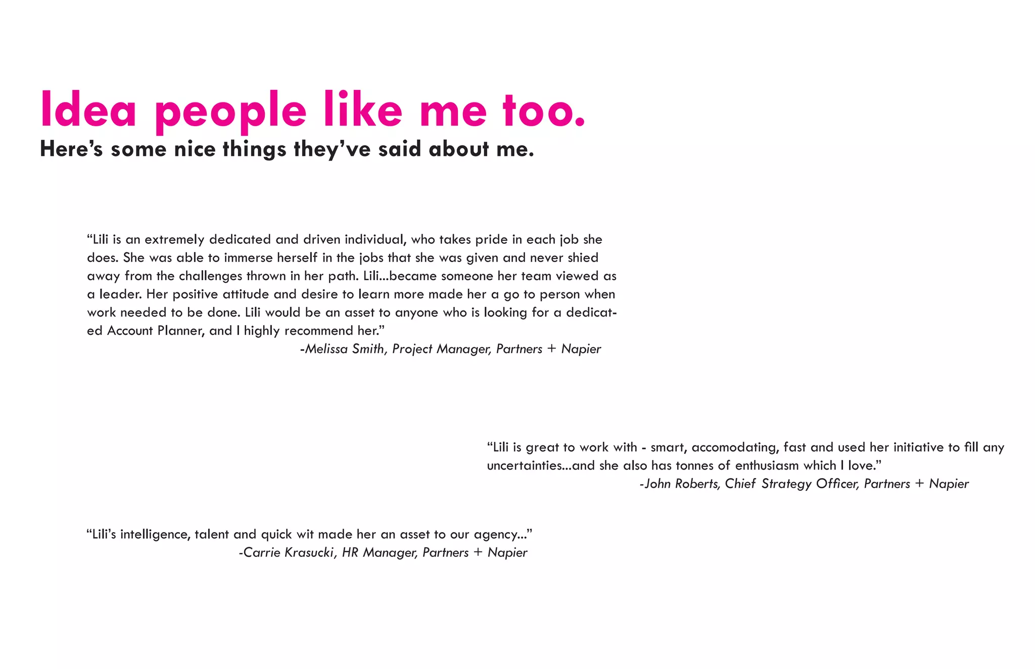 Idea people like me too.
Here’s some nice things they’ve said about me.


    “Lili is an extremely dedicated and driven individual, who takes pride in each job she
    does. She was able to immerse herself in the jobs that she was given and never shied
    away from the challenges thrown in her path. Lili...became someone her team viewed as
    a leader. Her positive attitude and desire to learn more made her a go to person when
    work needed to be done. Lili would be an asset to anyone who is looking for a dedicat-
    ed Account Planner, and I highly recommend her.”
    							                             -Melissa Smith, Project Manager, Partners + Napier




                                                                          “Lili is great to work with - smart, accomodating, fast and used her initiative to fill any
                                                                          uncertainties...and she also has tonnes of enthusiasm which I love.”
                                                                          					                      -John Roberts, Chief Strategy Officer, Partners + Napier


    “Lili’s intelligence, talent and quick wit made her an asset to our agency...”
    					                         -Carrie Krasucki, HR Manager, Partners + Napier
 