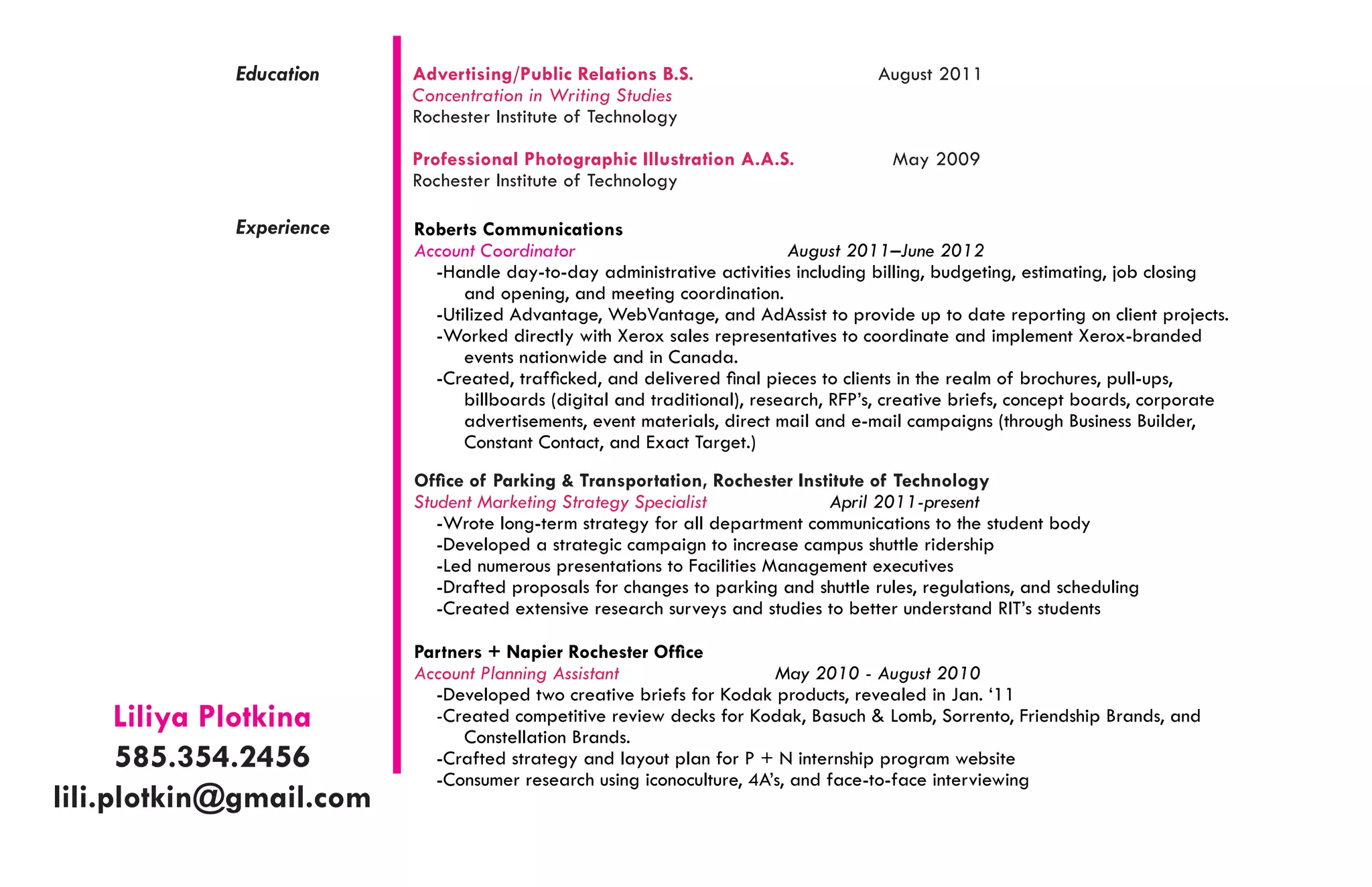 Education	   Advertising/Public Relations B.S.                         August 2011
                         Concentration in Writing Studies
                         Rochester Institute of Technology

                         Professional Photographic Illustration A.A.S.               May 2009
                         Rochester Institute of Technology

            Experience   Roberts Communications	
                         Account Coordinator                             August 2011–June 2012
                           -Handle day-to-day administrative activities including billing, budgeting, estimating, job closing
                               and opening, and meeting coordination.
                           -Utilized Advantage, WebVantage, and AdAssist to provide up to date reporting on client projects.
                           -Worked directly with Xerox sales representatives to coordinate and implement Xerox-branded
                               events nationwide and in Canada.
                           -Created, trafficked, and delivered final pieces to clients in the realm of brochures, pull-ups,
                               billboards (digital and traditional), research, RFP’s, creative briefs, concept boards, corporate
                               advertisements, event materials, direct mail and e-mail campaigns (through Business Builder,
                               Constant Contact, and Exact Target.)
                         Office of Parking & Transportation, Rochester Institute of Technology
                         Student Marketing Strategy Specialist              April 2011-present
                            -Wrote long-term strategy for all department communications to the student body
                            -Developed a strategic campaign to increase campus shuttle ridership
                            -Led numerous presentations to Facilities Management executives
                            -Drafted proposals for changes to parking and shuttle rules, regulations, and scheduling
                            -Created extensive research surveys and studies to better understand RIT’s students

                         Partners + Napier Rochester Office
                         Account Planning Assistant                  May 2010 - August 2010
                           -Developed two creative briefs for Kodak products, revealed in Jan. ‘11
      Liliya Plotkina      -Created competitive review decks for Kodak, Basuch & Lomb, Sorrento, Friendship Brands, and
                               Constellation Brands.
      585.354.2456         -Crafted strategy and layout plan for P + N internship program website
                           -Consumer research using iconoculture, 4A’s, and face-to-face interviewing	
lili.plotkin@gmail.com
 