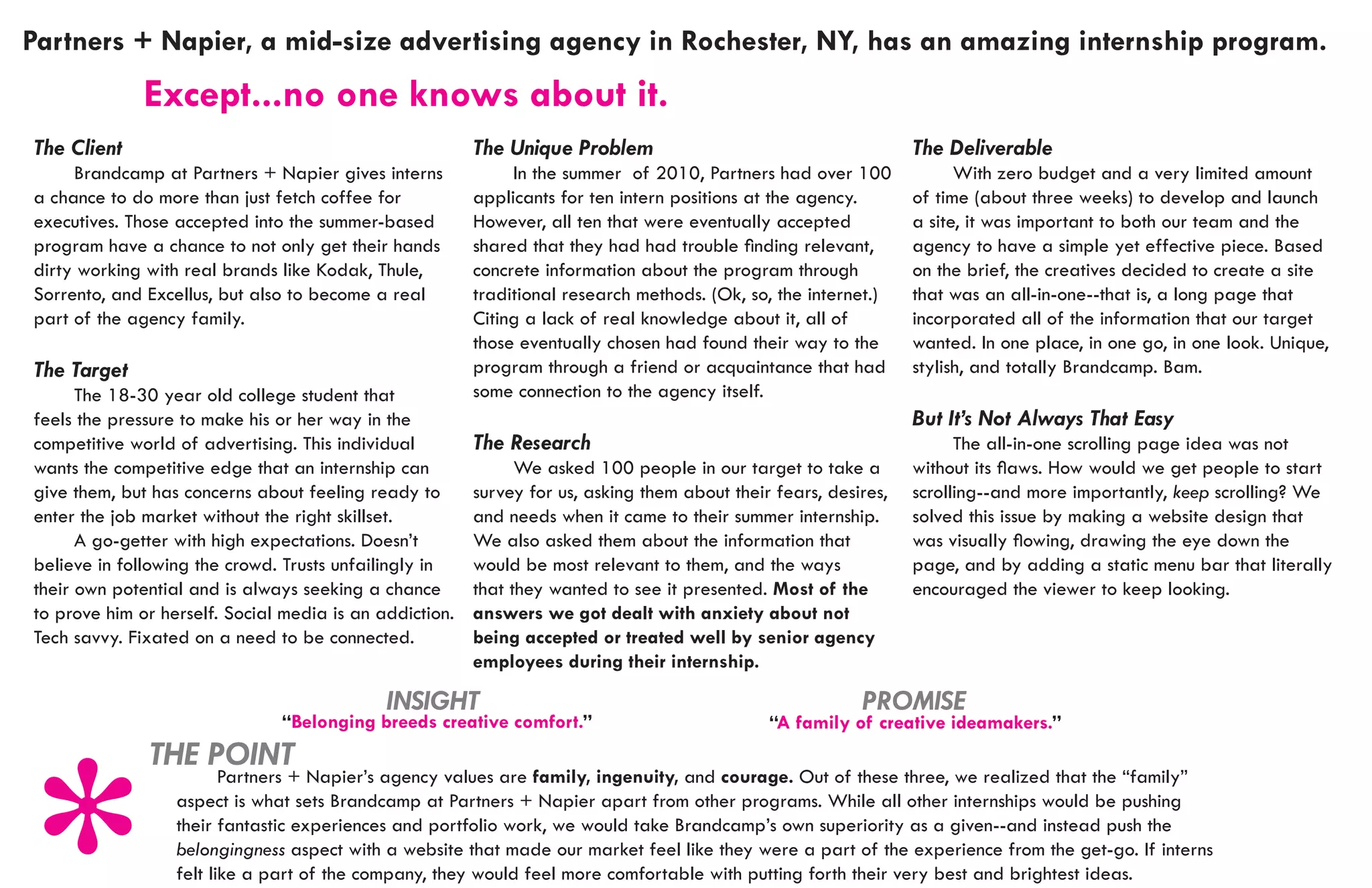 Partners + Napier, a mid-size advertising agency in Rochester, NY, has an amazing internship program.
							
			 Except...no                       one knows about it.
The Client                                               The Unique Problem                                       The Deliverable
	    Brandcamp at Partners + Napier gives interns        	    In the summer of 2010, Partners had over 100        	     With zero budget and a very limited amount
a chance to do more than just fetch coffee for           applicants for ten intern positions at the agency.       of time (about three weeks) to develop and launch
executives. Those accepted into the summer-based         However, all ten that were eventually accepted           a site, it was important to both our team and the
program have a chance to not only get their hands        shared that they had had trouble finding relevant,       agency to have a simple yet effective piece. Based
dirty working with real brands like Kodak, Thule,        concrete information about the program through           on the brief, the creatives decided to create a site
Sorrento, and Excellus, but also to become a real        traditional research methods. (Ok, so, the internet.)    that was an all-in-one--that is, a long page that
part of the agency family.                               Citing a lack of real knowledge about it, all of         incorporated all of the information that our target
                                                         those eventually chosen had found their way to the       wanted. In one place, in one go, in one look. Unique,
The Target                                               program through a friend or acquaintance that had        stylish, and totally Brandcamp. Bam.
	     The 18-30 year old college student that            some connection to the agency itself.
feels the pressure to make his or her way in the                                                                  But It’s Not Always That Easy
competitive world of advertising. This individual        The Research                                             	     The all-in-one scrolling page idea was not
wants the competitive edge that an internship can        	     We asked 100 people in our target to take a        without its flaws. How would we get people to start
give them, but has concerns about feeling ready to       survey for us, asking them about their fears, desires,   scrolling--and more importantly, keep scrolling? We
enter the job market without the right skillset.         and needs when it came to their summer internship.       solved this issue by making a website design that
	     A go-getter with high expectations. Doesn’t        We also asked them about the information that            was visually flowing, drawing the eye down the
believe in following the crowd. Trusts unfailingly in    would be most relevant to them, and the ways             page, and by adding a static menu bar that literally
their own potential and is always seeking a chance       that they wanted to see it presented. Most of the        encouraged the viewer to keep looking.
to prove him or herself. Social media is an addiction.   answers we got dealt with anxiety about not
Tech savvy. Fixated on a need to be connected.           being accepted or treated well by senior agency
                                                         employees during their internship.

                                             INSIGHT                                                       PROMISE
                               “Belonging breeds creative comfort.”                            “A family of creative ideamakers.”
              THE POINT
                  	      Partners + Napier’s agency values are family, ingenuity, and courage. Out of these three, we realized that the “family”
                  aspect is what sets Brandcamp at Partners + Napier apart from other programs. While all other internships would be pushing
                  their fantastic experiences and portfolio work, we would take Brandcamp’s own superiority as a given--and instead push the
                  belongingness aspect with a website that made our market feel like they were a part of the experience from the get-go. If interns
                  felt like a part of the company, they would feel more comfortable with putting forth their very best and brightest ideas.
 