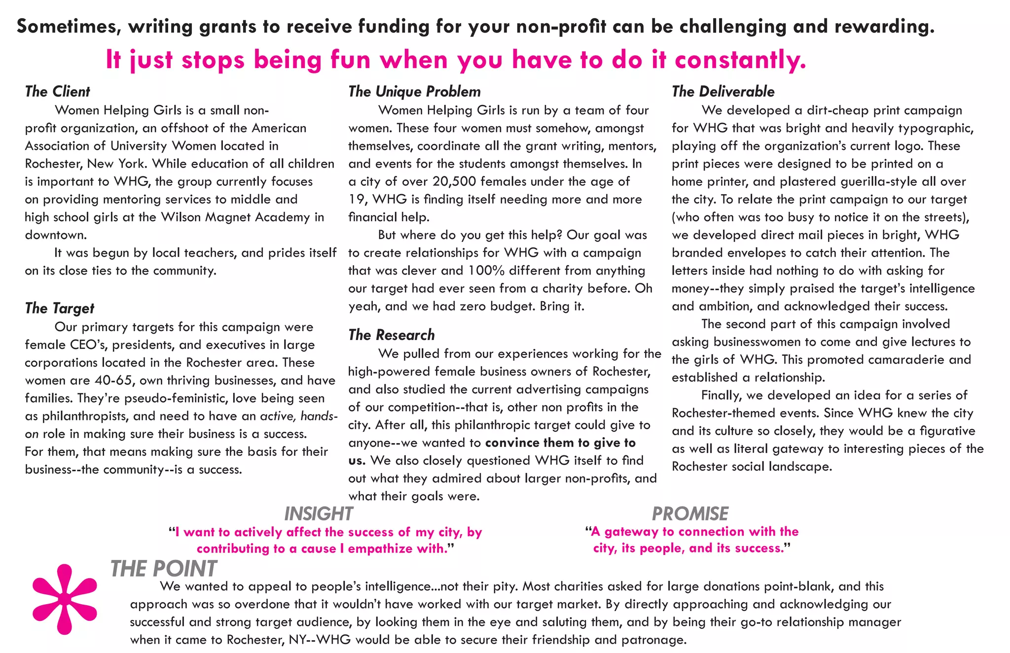 Sometimes, writing grants to receive funding for your non-profit can be challenging and rewarding.				
			
			           It just stops being fun when you have to do it constantly.
The Client                                                The Unique Problem                                       The Deliverable
	     Women Helping Girls is a small non-                 	     Women Helping Girls is run by a team of four    	     We developed a dirt-cheap print campaign
profit organization, an offshoot of the American          women. These four women must somehow, amongst         for WHG that was bright and heavily typographic,
Association of University Women located in                themselves, coordinate all the grant writing, mentors,playing off the organization’s current logo. These
Rochester, New York. While education of all children      and events for the students amongst themselves. In    print pieces were designed to be printed on a
is important to WHG, the group currently focuses          a city of over 20,500 females under the age of        home printer, and plastered guerilla-style all over
on providing mentoring services to middle and             19, WHG is finding itself needing more and more       the city. To relate the print campaign to our target
high school girls at the Wilson Magnet Academy in         financial help.                                       (who often was too busy to notice it on the streets),
downtown.                                                 	     But where do you get this help? Our goal was    we developed direct mail pieces in bright, WHG
	     It was begun by local teachers, and prides itself   to create relationships for WHG with a campaign       branded envelopes to catch their attention. The
on its close ties to the community.                       that was clever and 100% different from anything      letters inside had nothing to do with asking for
                                                          our target had ever seen from a charity before. Oh    money--they simply praised the target’s intelligence
The Target                                                yeah, and we had zero budget. Bring it.               and ambition, and acknowledged their success.
	    Our primary targets for this campaign were                                                                 	     The second part of this campaign involved
                                                       The Research                                             asking businesswomen to come and give lectures to
female CEO’s, presidents, and executives in large
                                                       	     We pulled from our experiences working for the the girls of WHG. This promoted camaraderie and
corporations located in the Rochester area. These
                                                       high-powered female business owners of Rochester, established a relationship.
women are 40-65, own thriving businesses, and have
                                                       and also studied the current advertising campaigns       	     Finally, we developed an idea for a series of
families. They’re pseudo-feministic, love being seen
                                                       of our competition--that is, other non profits in the    Rochester-themed events. Since WHG knew the city
as philanthropists, and need to have an active, hands-
                                                       city. After all, this philanthropic target could give to and its culture so closely, they would be a figurative
on role in making sure their business is a success.
                                                       anyone--we wanted to convince them to give to            as well as literal gateway to interesting pieces of the
For them, that means making sure the basis for their
                                                       us. We also closely questioned WHG itself to find        Rochester social landscape.
business--the community--is a success.
                                                       out what they admired about larger non-profits, and
                                                       what their goals were.
                                             INSIGHT                                                           PROMISE
                         “I want to actively affect the success of my city, by                     “A gateway to connection with the
                             contributing to a cause I empathize with.”                             city, its people, and its success.”
              THE POINT
                   	 We wanted to appeal to people’s intelligence...not their pity. Most charities asked for large donations point-blank, and this
                  approach was so overdone that it wouldn’t have worked with our target market. By directly approaching and acknowledging our
                  successful and strong target audience, by looking them in the eye and saluting them, and by being their go-to relationship manager
                  when it came to Rochester, NY--WHG would be able to secure their friendship and patronage.
 