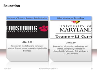 Education

   Bachelor of Science, Business Administration                  MBA, Information Technology




                     GPA: 3.86                                           GPA: 3.50
        Focused on marketing and computer                   Focused on information technology and
    science. Turned senior project into profitable             finance. Completely financed by
                      business.                             CareerBuilder’s founder Rob McGovern
                                                                       (a UMD alumni)




8/8/2012                                Warren Smith (703) 829 0371                                 10
 