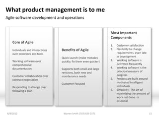 What product management is to me
Agile software development and operations


                                                                     Most Important
                                                                     Components
    Core of Agile
                                                                     1.   Customer satisfaction
    Individuals and interactions   Benefits of Agile                 2.   Flexibility to change
    over processes and tools                                              requirements, even late
                                   Quick launch (make mistakes            in development
    Working software over          quickly, fix them even quicker)   3.   Working software is
    comprehensive                                                         delivered frequently
    documentation                  Supports both small and large     4.   Working software is the
                                   revisions, both new and                principal measure of
    Customer collaboration over    maintenance needs                      progress
    contract negotiation                                             5.   Projects are built around
                                   Customer Focused                       motivated intelligent
    Responding to change over                                             individuals
    following a plan                                                 6.   Simplicity- The art of
                                                                          maximizing the amount of
                                                                          work not done - is
                                                                          essential



8/8/2012                            Warren Smith (703) 829 0371                                   15
 