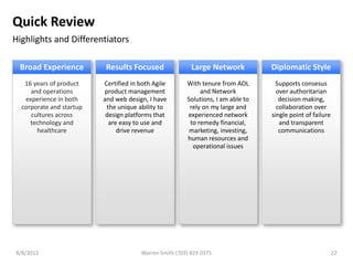 Quick Review
Highlights and Differentiators

 Broad Experience         Results Focused                 Large Network           Diplomatic Style
   16 years of product    Certified in both Agile       With tenure from AOL        Supports consesus
     and operations       product management                 and Network            over authoritarian
   experience in both     and web design, I have        Solutions, I am able to      decision making,
  corporate and startup    the unique ability to         rely on my large and       collaboration over
     cultures across       design platforms that        experienced network       single point of failure
     technology and         are easy to use and          to remedy financial,        and transparent
       healthcare              drive revenue             marketing, investing,       communications
                                                        human resources and
                                                          operational issues




8/8/2012                               Warren Smith (703) 829 0371                                          22
 