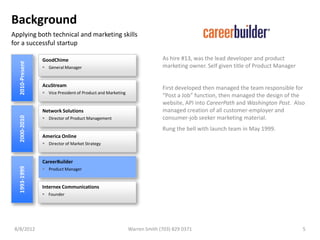 Background
Applying both technical and marketing skills
for a successful startup

                 GoodChime                                                 As hire #13, was the lead developer and product
  2010-Present




                  General Manager                                         marketing owner. Self given title of Product Manager


                 AcuStream
                                                                           First developed then managed the team responsible for
                  Vice President of Product and Marketing
                                                                           “Post a Job” function, then managed the design of the
                                                                           website, API into CareerPath and Washington Post. Also
                 Network Solutions                                         managed creation of all customer-employer and
                                                                           consumer-job seeker marketing material.
  2000-2010




                  Director of Product Management

                                                                           Rung the bell with launch team in May 1999.
                 America Online
                  Director of Market Strategy


                 CareerBuilder
  1993-1999




                  Product Manager


                 Internex Communications
                  Founder




 8/8/2012                                                    Warren Smith (703) 829 0371                                          5
 