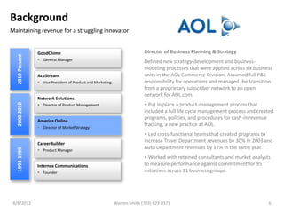Background
Maintaining revenue for a struggling innovator


                 GoodChime                                                 Director of Business Planning & Strategy
  2010-Present




                  General Manager                                         Defined new strategy-development and business-
                                                                           modeling processes that were applied across six business
                 AcuStream                                                 units in the AOL Commerce Division. Assumed full P&L
                  Vice President of Product and Marketing                 responsibility for operations and managed the transition
                                                                           from a proprietary subscriber network to an open
                                                                           network for AOL.com.
                 Network Solutions
                                                                           • Put in place a product-management process that
  2000-2010




                  Director of Product Management
                                                                           included a full life cycle management process and created
                                                                           programs, policies, and procedures for cash-in revenue
                 America Online
                  Director of Market Strategy
                                                                           tracking, a new practice at AOL.
                                                                           • Led cross-functional teams that created programs to
                 CareerBuilder
                                                                           increase Travel Department revenues by 30% in 2003 and
                                                                           Auto Department revenues by 17% in the same year.
  1993-1999




                  Product Manager
                                                                           • Worked with retained consultants and market analysts
                 Internex Communications                                   to measure performance against commitment for 95
                  Founder                                                 initiatives across 11 business groups.




 8/8/2012                                                    Warren Smith (703) 829 0371                                         6
 