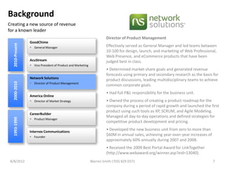 Background
Creating a new source of revenue
for a known leader
                                                                      Director of Product Management
                 GoodChime
  2010-Present




                  General Manager                                    Effectively served as General Manager and led teams between
                                                                      10-100 for design, launch, and marketing of Web Professional,
                                                                      Web Presence, and eCommerce products that have been
                 AcuStream                                            judged best in class.
                  Vice President of Product and Marketing
                                                                      • Determined market-share goals and generated revenue
                                                                      forecasts using primary and secondary research as the basis for
                 Network Solutions
                                                                      product discussions, leading multidisciplinary teams to achieve
  2000-2010




                  Director of Product Management
                                                                      common corporate goals.
                                                                      • Had full P&L responsibility for the business unit.
                 America Online
                  Director of Market Strategy                        • Owned the process of creating a product roadmap for the
                                                                      company during a period of rapid growth and launched the first
                                                                      product using such tools as XP, SCRUM, and Agile Modeling.
                 CareerBuilder
                                                                      Managed all day-to-day operations and defined strategies for
  1993-1999




                  Product Manager
                                                                      competitive product development and pricing.

                 Internex Communications
                                                                      • Developed the new business unit from zero to more than
                  Founder
                                                                      $60M in annual sales, achieving year-over-year increases of
                                                                      approximately 60% annually during 2007 and 2008.
                                                                      • Received the 2009 Best Portal Award for LinkTogether
                                                                      (http://www.webaward.org/winner.asp?eid=13040).
 8/8/2012                                                    Warren Smith (703) 829 0371                                            7
 