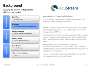 Background
Applying my product and operations
skills in a new market

                 GoodChime                                            Vice President of Product and Marketing
  2010-Present




                  General Manager                                    Lead all product management, software development and
                                                                      marketing efforts for fast paced startup.
                 AcuStream
                  Vice President of Product and Marketing
                                                                      • Led the transition of all software development from a high-
                                                                      cost enterprise provider to a low-cost solution outsourced
                 Network Solutions                                    through India and Manila.
  2000-2010




                  Director of Product Management
                                                                      • Produced all marketing materials supporting the first product
                                                                      launch, including website redesign, fact sheet, product pitch
                 America Online
                                                                      video, social media campaign, trade show creative and radio
                  Director of Market Strategy
                                                                      spots
                                                                      • Developed a product-management, marketing
                 CareerBuilder
                                                                      communications and client services portal using Sharepoint
  1993-1999




                  Product Manager
                                                                      that forced consistency and discipline both internally and with
                                                                      all customers and partners.
                 Internex Communications
                                                                      • Acted as the lead spokesperson and product evangelist for
                  Founder
                                                                      the press, conferences and social media.



 8/8/2012                                                    Warren Smith (703) 829 0371                                          8
 