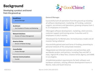 Background
Developing a product and brand
from the ground up

                 GoodChime                                            General Manager
  2010-Present




                  General Manager                                    Successfully built all operations from the ground up including
                                                                      all software development, marketing, VC funding, customer
                 AcuStream                                            support, recruitment and operations, growing company from 1
                  Vice President of Product and Marketing            to 25 employees in 6 months.
                                                                      •Managed software development, marketing, client services,
                 Network Solutions                                    customer support and training across 3 counties and 11
                                                                      employees in only 5 months.
  2000-2010




                  Director of Product Management

                                                                      •Developed Go-To-Market plan, formal business model and all
                 America Online                                       investor facing collateral
                  Director of Market Strategy
                                                                      •Successfully gained seed and Series A funding, presenting to
                                                                      personal network of VCs and private investors
                 CareerBuilder
                                                                      •Negotiated and directed contracts and partnerships with
  1993-1999




                  Product Manager
                                                                      worldwide vendors and partners, including Tata and JWT in
                                                                      India, High10 PR in New York, Creative Artists Agency and WME
                 Internex Communications                              in Los Angeles.
                  Founder
                                                                      •Established product requirements for both software and
                                                                      hardware solutions, utilizing offshore development teams in
                                                                      Manila, India and South America

 8/8/2012                                                    Warren Smith (703) 829 0371                                         9
 