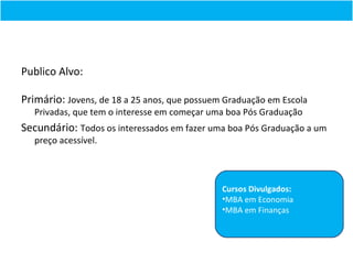 Publico Alvo:

Primário: Jovens, de 18 a 25 anos, que possuem Graduação em Escola
   Privadas, que tem o interesse em começar uma boa Pós Graduação
Secundário: Todos os interessados em fazer uma boa Pós Graduação a um
   preço acessível.



                                              Cursos Divulgados:
                                              •MBA em Economia
                                              •MBA em Finanças
 