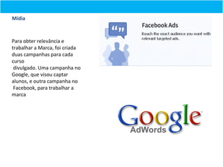 Mídia



Para obter relevância e
trabalhar a Marca, foi criada
duas campanhas para cada
curso
 divulgado. Uma campanha no
Google, que visou captar
alunos, e outra campanha no
 Facebook, para trabalhar a
marca
 