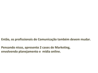 Então, os profissionais de Comunicação também devem mudar.

Pensando nisso, apresento 2 cases de Marketing,
envolvendo planejamento e mídia online.
 