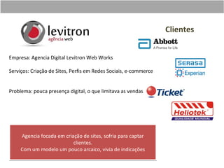 Clientes


Empresa: Agencia Digital Levitron Web Works

Serviços: Criação de Sites, Perfis em Redes Sociais, e-commerce


Problema: pouca presença digital, o que limitava as vendas




     Agencia focada em criação de sites, sofria para captar
                           clientes.
     Com um modelo um pouco arcaico, vivia de indicações
 