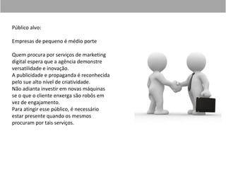 Público alvo:

Empresas de pequeno é médio porte

Quem procura por serviços de marketing
digital espera que a agência demonstre
versatilidade e inovação.
A publicidade e propaganda é reconhecida
pelo sue alto nível de criatividade.
Não adianta investir em novas máquinas
se o que o cliente enxerga são robôs em
vez de engajamento.
Para atingir esse público, é necessário
estar presente quando os mesmos
procuram por tais serviços.
 