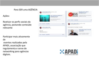 Para SER uma AGÊNCIA

Ações:

Reativar os perfis sociais da
agência, postando conteúdo
relevante


Participar mais ativamente
de
 eventos realizados pela
APADi, associação que
regulamenta e serve de
networking para agências
digitais.
 