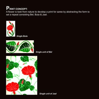PRINT CONCEPT:

A flower is took from nature to develop a print for saree by abstracting the form to
set a repeat consisting Bel, Buta & Jaal.

Single Buta

Single unit of Bel

Single unit of Jaal

 