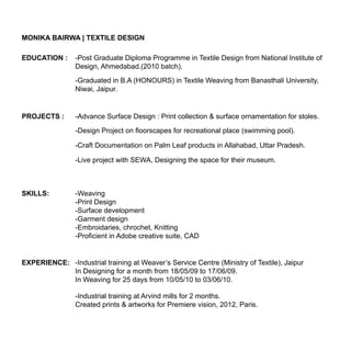 MONIKA BAIRWA | TEXTILE DESIGN
EDUCATION :

-Post Graduate Diploma Programme in Textile Design from National Institute of
Design, Ahmedabad.(2010 batch).
-Graduated in B.A (HONOURS) in Textile Weaving from Banasthali University,
Niwai, Jaipur.

PROJECTS :

-Advance Surface Design : Print collection & surface ornamentation for stoles.
-Design Project on floorscapes for recreational place (swimming pool).
-Craft Documentation on Palm Leaf products in Allahabad, Uttar Pradesh.
-Live project with SEWA, Designing the space for their museum.

SKILLS:

-Weaving
-Print Design
-Surface development
-Garment design
-Embroidaries, chrochet, Knitting
-Proficient in Adobe creative suite, CAD

EXPERIENCE: -Industrial training at Weaver’s Service Centre (Ministry of Textile), Jaipur
In Designing for a month from 18/05/09 to 17/06/09.
In Weaving for 25 days from 10/05/10 to 03/06/10.
-Industrial training at Arvind mills for 2 months.
Created prints & artworks for Premiere vision, 2012, Paris.

 