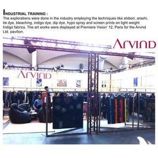 industrial training :

The explorations were done in the industry employing the techniques like shibori, arashi,
tie dye, bleaching, indigo dye, dip dye, hypo spray and screen prints on light weight
Indigo fabrics. The art works were displayed at Premiere Vision’ 12, Paris for the Arvind
Ltd. pavilion.

 