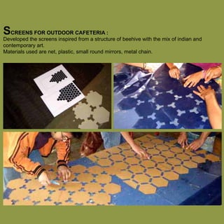 SCREENS FOR OUTDOOR CAFETERIA :

Developed the screens inspired from a structure of beehive with the mix of indian and
contemporary art.
Materials used are net, plastic, small round mirrors, metal chain.

 