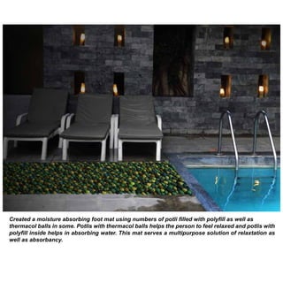 Created a moisture absorbing foot mat using numbers of potli filled with polyfill as well as
thermacol balls in some. Potlis with thermacol balls helps the person to feel relaxed and potlis with
polyfill inside helps in absorbing water. This mat serves a multipurpose solution of relaxtation as
well as absorbancy.

 