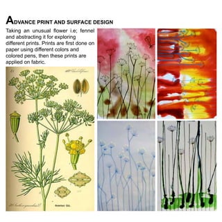 ADVANCE PRINT AND SURFACE DESIGN
Taking an unusual flower i.e; fennel
and abstracting it for exploring
different prints. Prints are first done on
paper using different colors and
colored pens, then these prints are
applied on fabric.

 