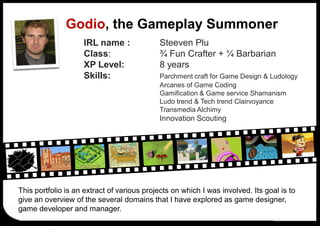 Godio, the Gameplay Summoner
                    IRL name :              Steeven Plu
                    Class:                  ¾ Fun Crafter + ¼ Barbarian
                    XP Level:               8 years
                    Skills:                 Parchment craft for Game Design & Ludology
                                            Arcanes of Game Coding
                                            Gamification & Game service Shamanism
                                            Ludo trend & Tech trend Clairvoyance
                                            Transmedia Alchimy
                                            Innovation Scouting




This portfolio is an extract of various projects on which I was involved. Its goal is to
give an overview of the several domains that I have explored as game designer,
game developer and manager.
 