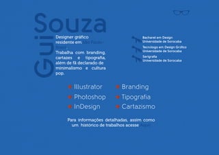 Guilherme Souza

D   esigner gráﬁco
residente em São Paulo-Brasil.
                                                            Bacharel em Design
                                                            Universidade de Sorocaba

Trabalha com branding,                                      Tecnólogo em Design Gráﬁco
cartazes e tipograﬁa, além de                               Universidade de Sorocaba
fã declarado de minimalismo                                 Serigraﬁa
e cultura pop.                                              Universidade de Sorocaba




                           Illustrator          Branding
                           Photoshop            Tipografia
                           InDesign             Cartazismo
                        Para informações detalhadas, assim como
                          um histórico de trabalhos acesse Aqui!
 