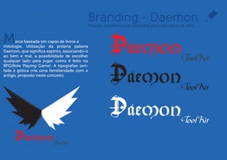 Branding - Daemon
                                           Projeto acadêmico de branding para aplicativo de RPG



M     arca baseada em capas de livros e
mitologia. Utilização da própria palavra
Daemon, ou espírito, associando-o ao bem e
mal, a possibilidade de escolher qualquer
lado para jogar, como é feito no RPG(Role
Playing Game). A tipograﬁa serifada e gótica
cria uma familiaridade com o antigo,
proposto neste conceito.
 