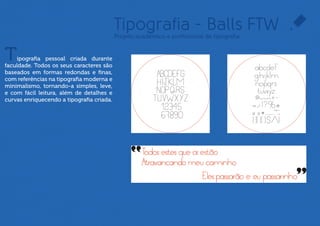 Tipografia - Balls FTW
                                        Projeto acadêmico e proﬁssional de tipograﬁa



T    ipograﬁa pessoal criada durante
faculdade. Todos os seus caracteres são
baseados em formas redondas e ﬁnas,
com referências na tipograﬁa moderna
e minimalismo, tornando-a simples,
leve, além de proporcionar fácil leitura,
com detalhes e curvas que enriquecem
a tipograﬁa criada.
 
