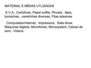 MATERIAL E MÍDIAS UTLIZADAS

 E.V.A., Cartolinas, Papel sulfite, Pinceis, lápis,
borrachas, canetinhas diversas, Fitas adesivas

 Computador/internet, Impressora, Data show,
Maquinas digitais, Microfones, Microsystem, Caixas de
som, Vídeos.
 
