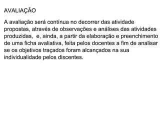 AVALIAÇÃO

A avaliação será contínua no decorrer das atividade
propostas, através de observações e análises das atividades
produzidas, e, ainda, a partir da elaboração e preenchimento
de uma ficha avaliativa, feita pelos docentes a fim de analisar
se os objetivos traçados foram alcançados na sua
individualidade pelos discentes.
 