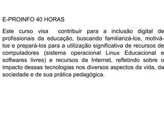 E-PROINFO 40 HORAS

Este curso visa      contribuir para a inclusão digital de
profissionais da educação, buscando familiarizá-los, motivá-
los e prepará-los para a utilização significativa de recursos de
computadores (sistema operacional Linux Educacional e
softwares livres) e recursos da Internet, refletindo sobre o
impacto dessas tecnologias nos diversos aspectos da vida, da
sociedade e de sua prática pedagógica.
 