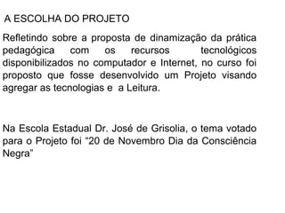 A ESCOLHA DO PROJETO
Refletindo sobre a proposta de dinamização da prática
pedagógica     com    os    recursos       tecnológicos
disponibilizados no computador e Internet, no curso foi
proposto que fosse desenvolvido um Projeto visando
agregar as tecnologias e a Leitura.



Na Escola Estadual Dr. José de Grisolia, o tema votado
para o Projeto foi “20 de Novembro Dia da Consciência
Negra”
 