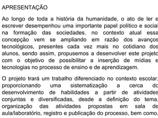 APRESENTAÇÃO

Ao longo de toda a história da humanidade, o ato de ler e
escrever desempenhou uma importante papel político e social
na formação das sociedades. no contexto atual essa
concepção vem se ampliando em razão dos avanços
tecnológicos, presentes cada vez mais no cotidiano dos
alunos, sendo assim, propusemos a desenvolver este projeto
com o objetivo de possibilitar a inserção de mídias e
tecnologias no processo de ensino e de aprendizagem.

O projeto trará um trabalho diferenciado no contexto escolar,
proporcionando       uma      sistematização   a    cerca   do
desenvolvimento de habilidades a partir de atividades
conjuntas e diversificadas, desde a definição do tema,
organização das atividades propostas em sala de
aula/laboratório, registro e publicação do processo, bem como,
 