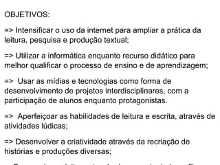 OBJETIVOS:

=> Intensificar o uso da internet para ampliar a prática da
leitura, pesquisa e produção textual;

=> Utilizar a informática enquanto recurso didático para
melhor qualificar o processo de ensino e de aprendizagem;

=> Usar as mídias e tecnologias como forma de
desenvolvimento de projetos interdisciplinares, com a
participação de alunos enquanto protagonistas.

=> Aperfeiçoar as habilidades de leitura e escrita, através de
atividades lúdicas;

=> Desenvolver a criatividade através da recriação de
histórias e produções diversas;
 