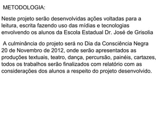 METODOLOGIA:

Neste projeto serão desenvolvidas ações voltadas para a
leitura, escrita fazendo uso das mídias e tecnologias
envolvendo os alunos da Escola Estadual Dr. José de Grisolia

 A culminância do projeto será no Dia da Consciência Negra
20 de Novembro de 2012, onde serão apresentados as
produções textuais, teatro, dança, percursão, painéis, cartazes,
todos os trabalhos serão finalizados com relatório com as
considerações dos alunos a respeito do projeto desenvolvido.
 