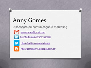 Anny Gomes
Assessora de comunicação e marketing
    annygomes@gmail.com

    br.linkedin.com/in/annygomes/

    https://twitter.com/annythings

    http://gomesanny.blogspot.com.br/
 