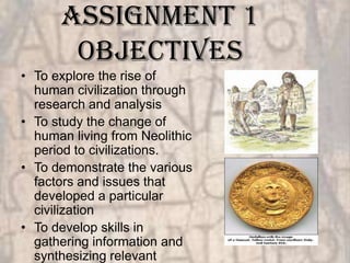 Assignment 1
       objectives
• To explore the rise of
  human civilization through
  research and analysis
• To study the change of
  human living from Neolithic
  period to civilizations.
• To demonstrate the various
  factors and issues that
  developed a particular
  civilization
• To develop skills in
  gathering information and
  synthesizing relevant
 