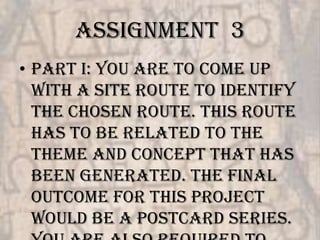 Assignment 3
• Part I: You are to come up
  with a site route to identify
  the chosen route. This route
  has to be related to the
  theme and concept that has
  been generated. The final
  outcome for this project
  would be a postcard series.
 