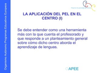 LA APLICACIÓN DEL PEL EN EL CENTRO (I) Se debe entender como una herramienta más con la que cuenta el profesorado y que responde a un planteamiento general sobre cómo dicho centro aborda el aprendizaje de lenguas . 