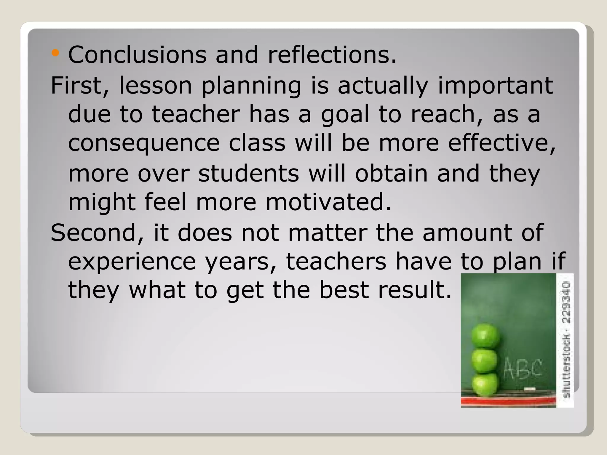 Conclusions and reflections. First, lesson planning is actually important due to teacher has a goal to reach, as a consequence class will be more effective,  more over students will obtain and they might feel more motivated. Second, it does not matter the amount of experience years, teachers have to plan if they what to get the best result. 