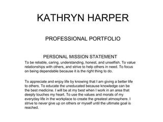 KATHRYN HARPER PROFESSIONAL PORTFOLIO PERSONAL MISSION STATEMENT To be reliable, caring, understanding, honest, and unselfish. To value relationships with others, and strive to help others in need. To focus on being dependable because it is the right thing to do. To appreciate and enjoy life by knowing that I am giving a better life to others. To educate the uneducated because knowledge can be the best medicine. I will be at my best when I work in an area that deeply touches my heart. To use the values and morals of my everyday life in the workplace to create the greatest atmosphere. I strive to never give up on others or myself until the ultimate goal is reached.  