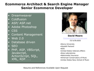 Ecommerce Architect & Search Engine Manager
       Senior Ecommerce Developer

 •   Dreamweaver
 •   Coldfusion
 •   ASP/ ASP.net
 •   Adobe Photoshop
 •   CSS
 •   Content Management                                  David Moore
 •   Web 2.0                                       Dmoore0565@hotmail.com
                                                        727.678.6505
 •   Database driven
                                                •Devry University
 •   SEO                                        •Hewlett Packard
                                                •EDS
 •   PHP, ASP, VBScript,                        •United States Veterans Affairs
     Javascript,                                •Ross Laboratories

     ActionScript, SQL,                         •Nationwide Insurance
                                                •American Conservatory of Music
     XML, RDF. . .                              •Unites States Navy School of Music




            Resume and References Available Upon Request
 