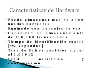 Puede almacenar mas de 3600 huellas dactilares Equipado con mensajes de voz Capacidad de almacenamiento de 100,000 transaciones Tiempo de identificación rapido  [<=2 segundos] Tasa de Falsos positivos menor al 0.0001% Fácil instalación y configuración 