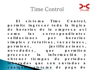 El sistema Time Control, permite ingresar toda la lógica de horarios de la empresa así como las correspondientes validaciones por horarios simples y rotativos, vacaciones, permisos, justificaciones, novedades, que permiten procesar la información y obtener tiempos de periodos laborados que son enviados a cualquier sistema de pago de nomina. 