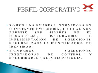 SOMOS UNA EMPRESA INNOVADORA EN CONSTANTE EVOLUCIÓN, LO CUAL NOS PERMITE SER LIDERES EN EL DESARROLLO, INTEGRACION E IMPLEMENTACION DE SOLUCIONES SEGURAS PARA LA IDENTIFICACION DE IDENTIDAD. BRINDAMOS SOLUCIONES INNOVADORAS DE CONTROL Y SEGURIDAD, DE ALTA TECNOLOGIA. 
